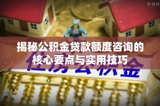 滦平揭秘公积金贷款额度咨询的核心要点与实用技巧