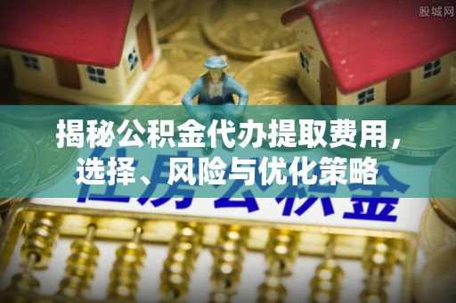 滦平揭秘公积金代办提取费用，选择、风险与优化策略