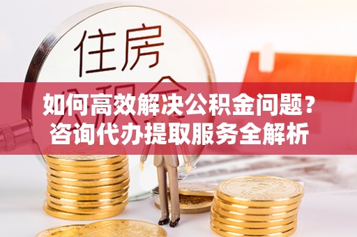 滦平如何高效解决公积金问题？咨询代办提取服务全解析