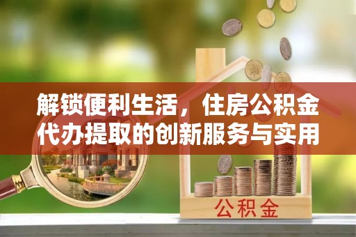 滦平解锁便利生活，住房公积金代办提取的创新服务与实用指南