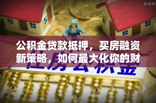滦平公积金贷款抵押，买房融资新策略，如何最大化你的财务自由