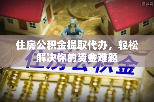 滦平住房公积金提取代办，轻松解决你的资金难题