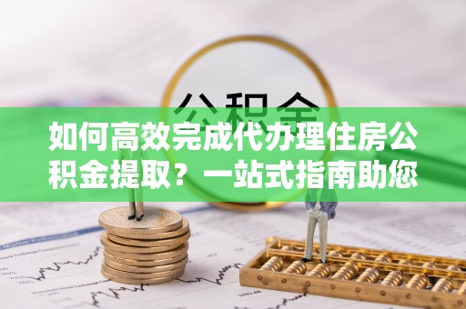 滦平如何高效完成代办理住房公积金提取？一站式指南助您轻松搞定