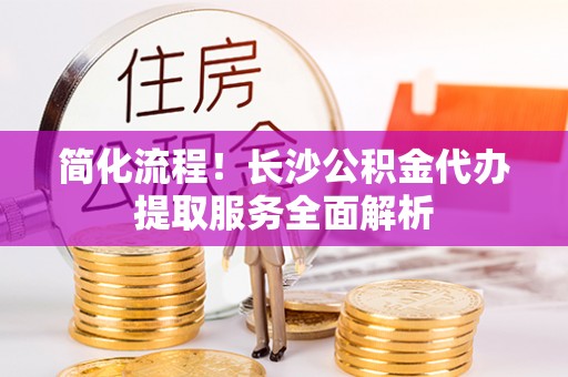 滦平简化流程！长沙公积金代办提取服务全面解析