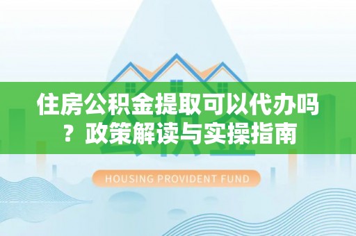 滦平住房公积金提取可以代办吗？政策解读与实操指南