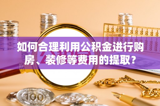 滦平如何合理利用公积金进行购房、装修等费用的提取？