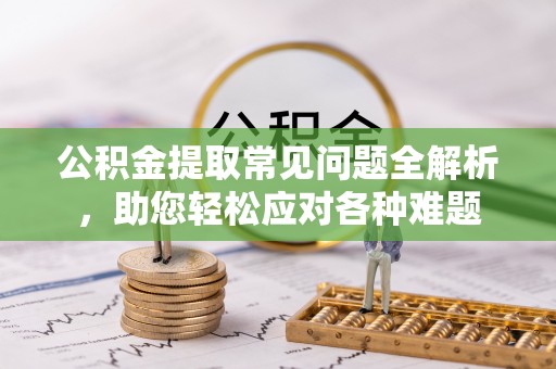 滦平公积金提取常见问题全解析，助您轻松应对各种难题