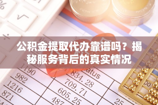 滦平公积金提取代办靠谱吗？揭秘服务背后的真实情况
