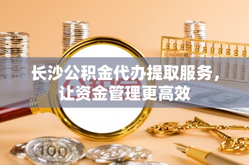 滦平长沙公积金代办提取服务，让资金管理更高效
