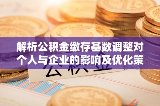 滦平解析公积金缴存基数调整对个人与企业的影响及优化策略