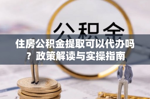 滦平住房公积金提取可以代办吗？政策解读与实操指南