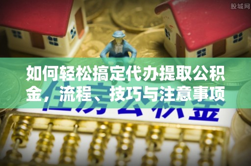 滦平如何轻松搞定代办提取公积金，流程、技巧与注意事项全解析